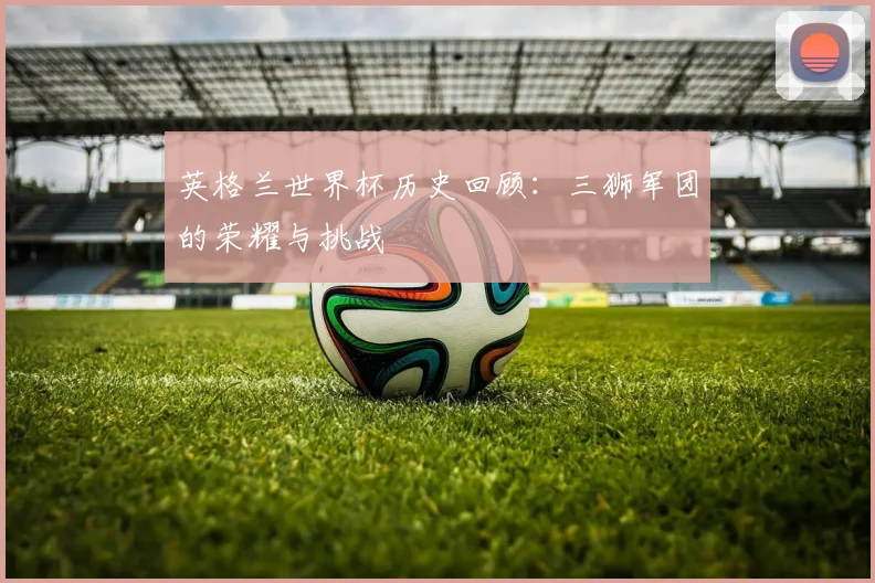 英格兰世界杯历史回顾：三狮军团的荣耀与挑战