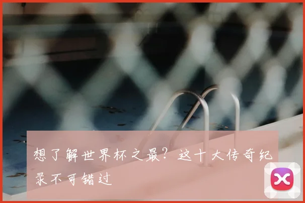 想了解世界杯之最？这十大传奇纪录不可错过