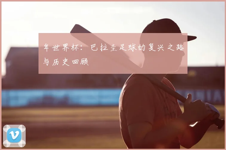 年世界杯:巴拉圭足球的复兴之路与历史回顾