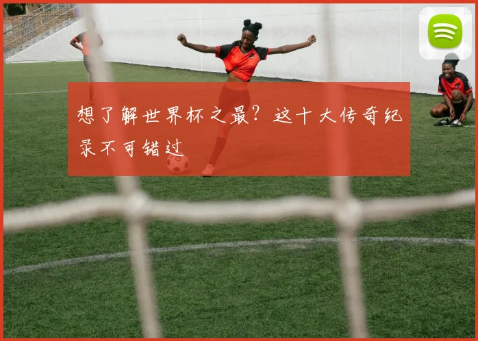 想了解世界杯之最？这十大传奇纪录不可错过