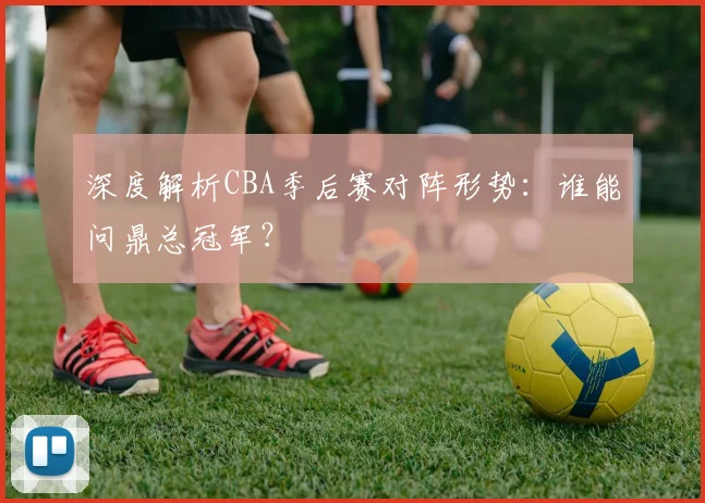深度解析CBA季后赛对阵形势：谁能问鼎总冠军？