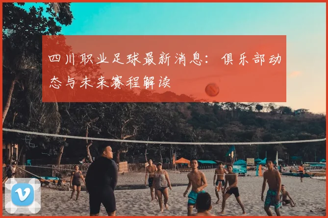 四川职业足球最新消息:俱乐部动态与未来赛程解读